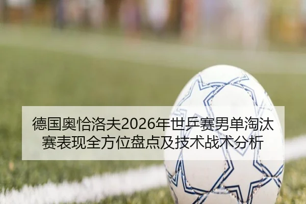 德国奥恰洛夫2026年世乒赛男单淘汰赛表现全方位盘点及技术战术分析