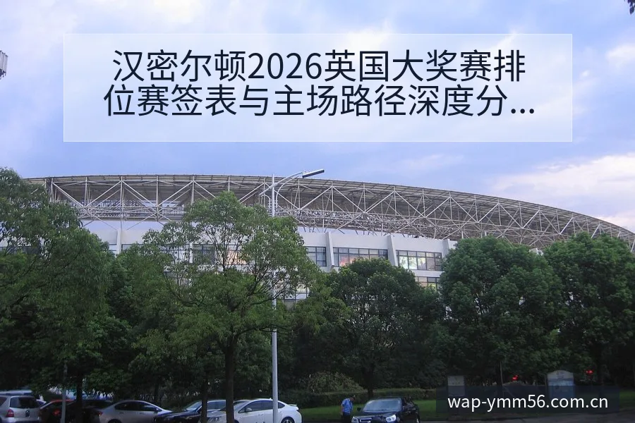 汉密尔顿2026英国大奖赛排位赛签表与主场路径深度分析 - 满冠体育